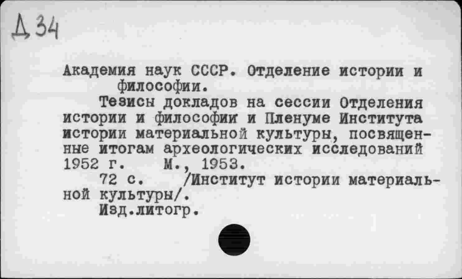 ﻿К ЗА
Академия наук СССР. Отделение истории и философии.
Тезисы докладов на сессии Отделения истории и философии и Пленуме Института истории материальной культуры, посвященные итогам археологических исследований 1952 г. М., 1953.
72 с. /Институт истории материаль ной культуры/.
Изд.литогр.